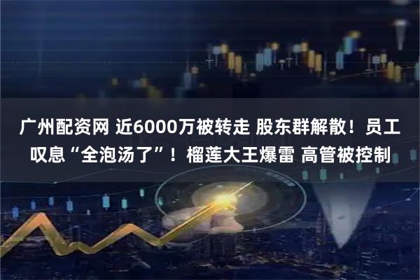 广州配资网 近6000万被转走 股东群解散！员工叹息“全泡汤了”！榴莲大王爆雷 高管被控制