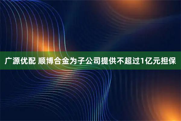 广源优配 顺博合金为子公司提供不超过1亿元担保