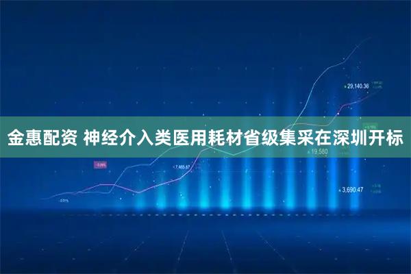 金惠配资 神经介入类医用耗材省级集采在深圳开标