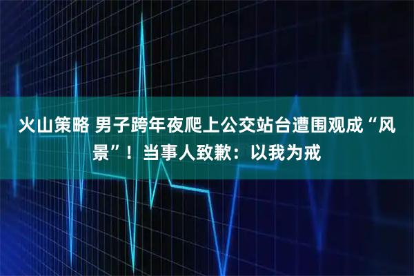 火山策略 男子跨年夜爬上公交站台遭围观成“风景”！当事人致歉：以我为戒