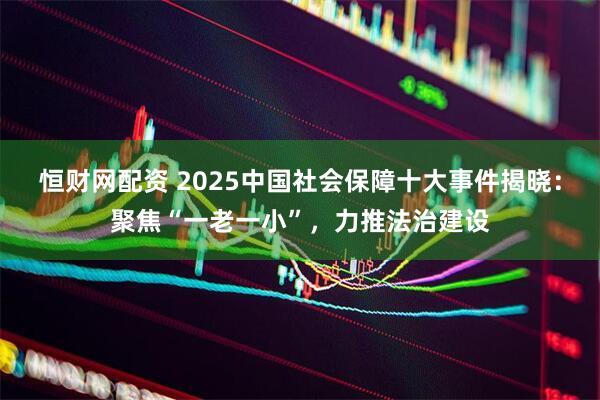 恒财网配资 2025中国社会保障十大事件揭晓：聚焦“一老一小”，力推法治建设