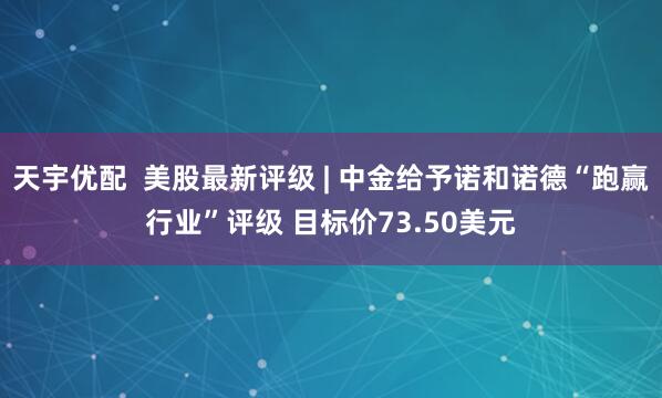 天宇优配 美股最新评级 | 中金给予诺和诺德“跑赢行业”评级 目标价73.50美元