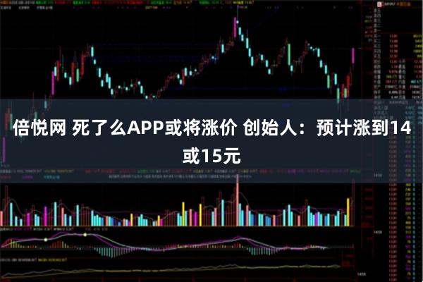 倍悦网 死了么APP或将涨价 创始人：预计涨到14或15元
