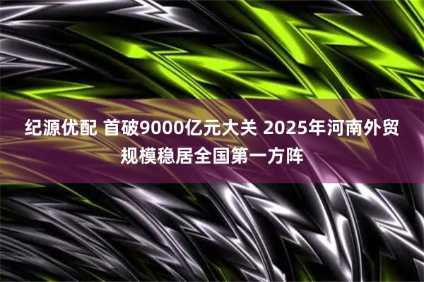 纪源优配 首破9000亿元大关 2025年河南外贸规模稳居全国第一方阵