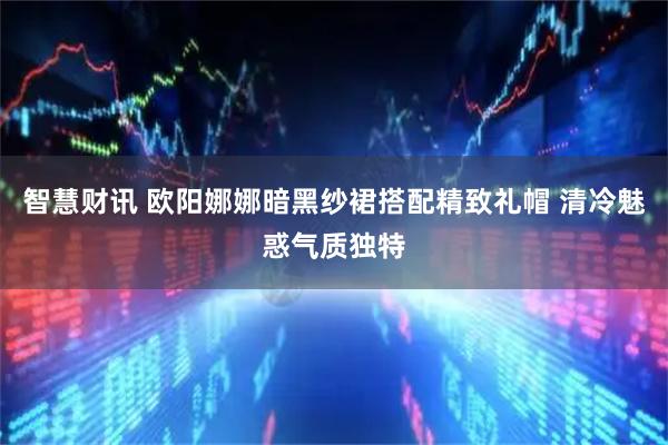 智慧财讯 欧阳娜娜暗黑纱裙搭配精致礼帽 清冷魅惑气质独特