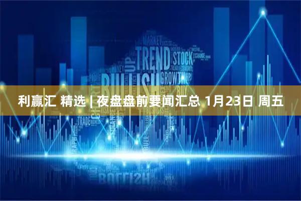 利赢汇 精选 | 夜盘盘前要闻汇总 1月23日 周五