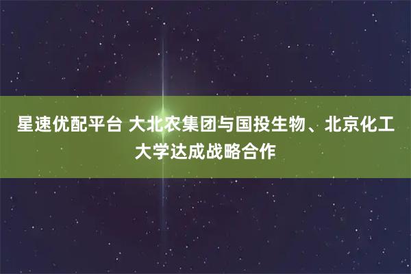 星速优配平台 大北农集团与国投生物、北京化工大学达成战略合作
