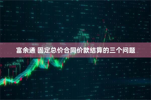 富余通 固定总价合同价款结算的三个问题