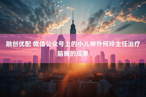 融创优配 微信公众号上的小儿神外何玲主任治疗脑瘫的成果