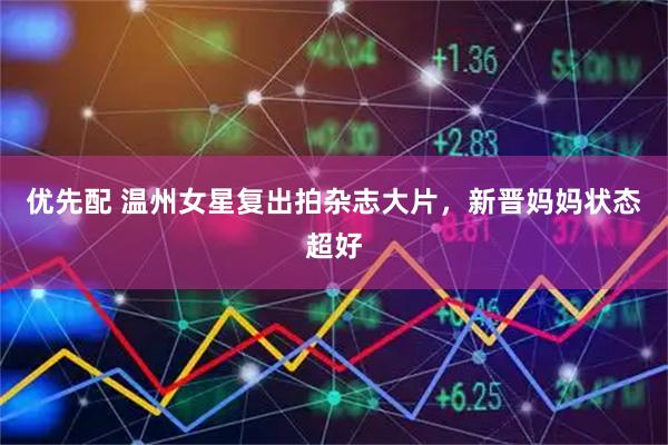 优先配 温州女星复出拍杂志大片，新晋妈妈状态超好