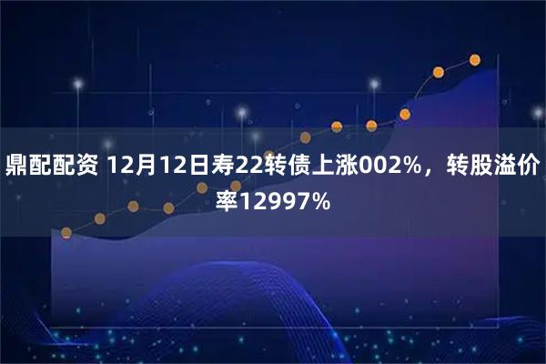鼎配配资 12月12日寿22转债上涨002%，转股溢价率12997%