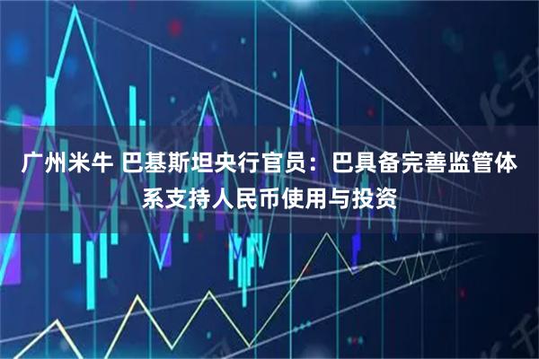 广州米牛 巴基斯坦央行官员：巴具备完善监管体系支持人民币使用与投资