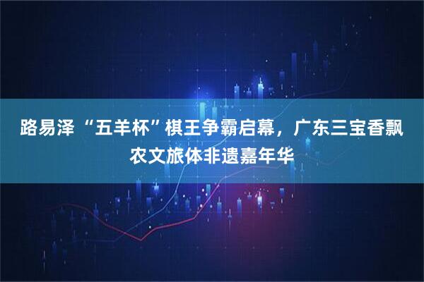 路易泽 “五羊杯”棋王争霸启幕，广东三宝香飘农文旅体非遗嘉年华