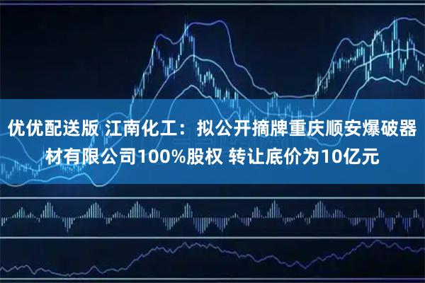 优优配送版 江南化工：拟公开摘牌重庆顺安爆破器材有限公司100%股权 转让底价为10亿元