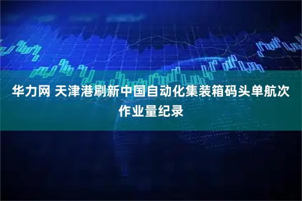 华力网 天津港刷新中国自动化集装箱码头单航次作业量纪录