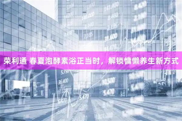 荣利通 春夏泡酵素浴正当时，解锁慵懒养生新方式