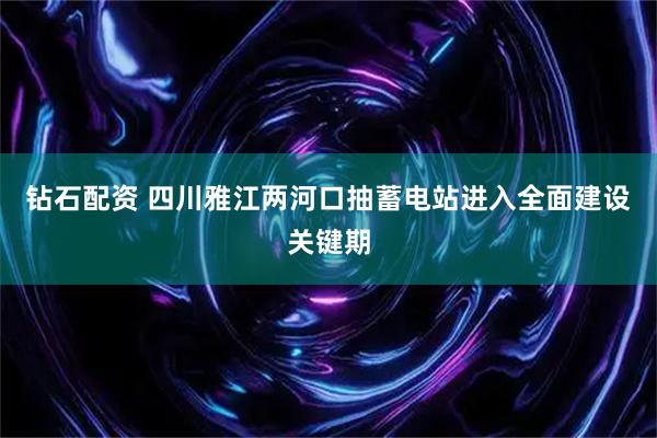 钻石配资 四川雅江两河口抽蓄电站进入全面建设关键期