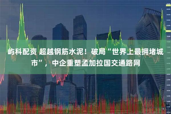屿科配资 超越钢筋水泥！破局“世界上最拥堵城市”，中企重塑孟加拉国交通路网