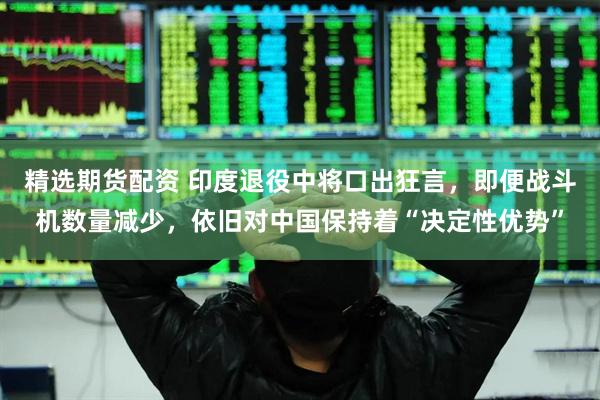 精选期货配资 印度退役中将口出狂言，即便战斗机数量减少，依旧对中国保持着“决定性优势”