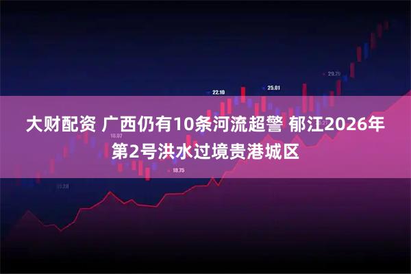 大财配资 广西仍有10条河流超警 郁江2026年第2号洪水过境贵港城区