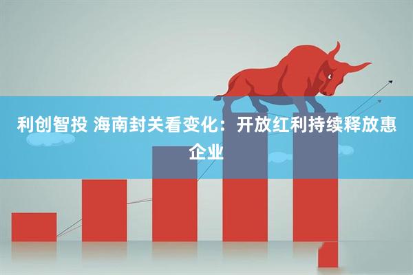 利创智投 海南封关看变化：开放红利持续释放惠企业